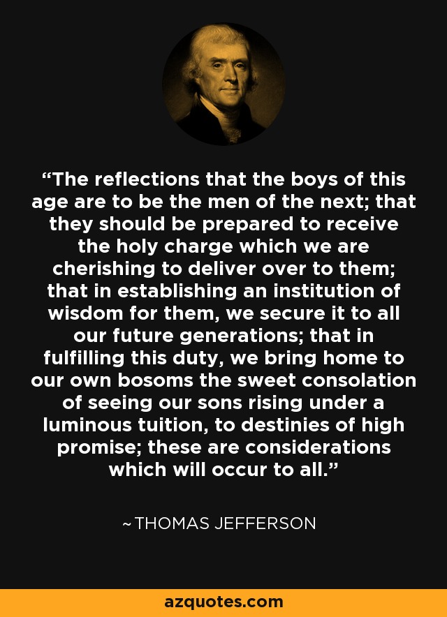 The reflections that the boys of this age are to be the men of the next; that they should be prepared to receive the holy charge which we are cherishing to deliver over to them; that in establishing an institution of wisdom for them, we secure it to all our future generations; that in fulfilling this duty, we bring home to our own bosoms the sweet consolation of seeing our sons rising under a luminous tuition, to destinies of high promise; these are considerations which will occur to all. - Thomas Jefferson