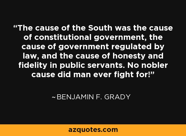 The cause of the South was the cause of constitutional government, the cause of government regulated by law, and the cause of honesty and fidelity in public servants. No nobler cause did man ever fight for! - Benjamin F. Grady