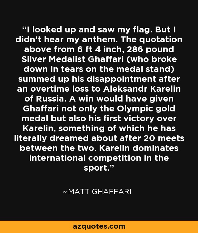 I looked up and saw my flag. But I didn't hear my anthem. The quotation above from 6 ft 4 inch, 286 pound Silver Medalist Ghaffari (who broke down in tears on the medal stand) summed up his disappointment after an overtime loss to Aleksandr Karelin of Russia. A win would have given Ghaffari not only the Olympic gold medal but also his first victory over Karelin, something of which he has literally dreamed about after 20 meets between the two. Karelin dominates international competition in the sport. - Matt Ghaffari