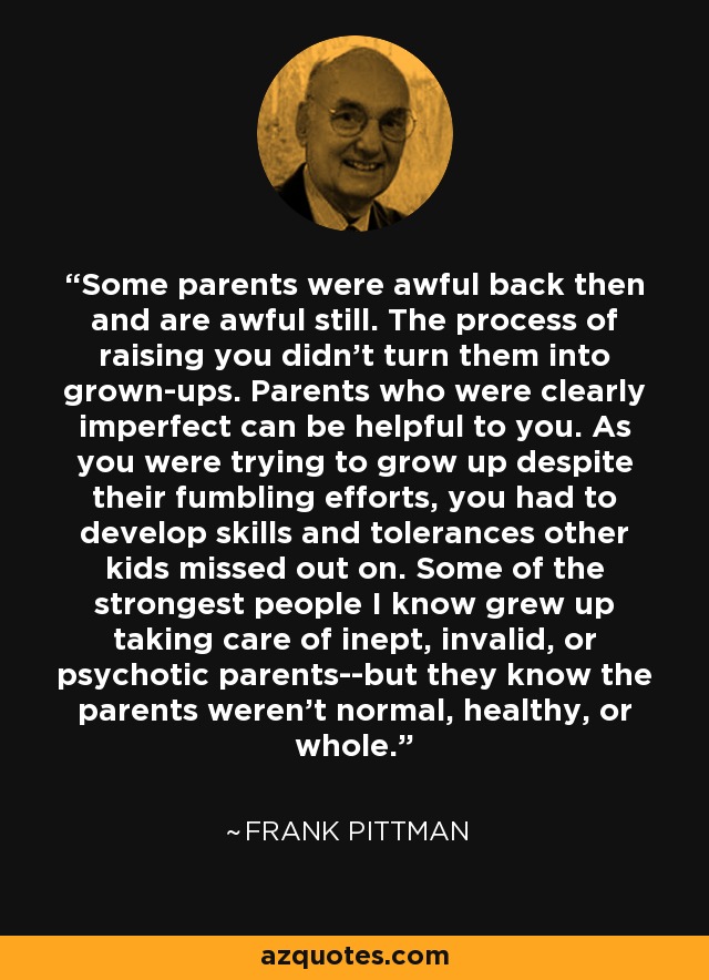Some parents were awful back then and are awful still. The process of raising you didn't turn them into grown-ups. Parents who were clearly imperfect can be helpful to you. As you were trying to grow up despite their fumbling efforts, you had to develop skills and tolerances other kids missed out on. Some of the strongest people I know grew up taking care of inept, invalid, or psychotic parents--but they know the parents weren't normal, healthy, or whole. - Frank Pittman