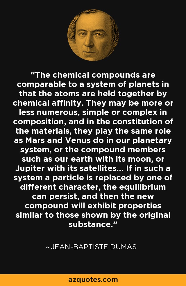 The chemical compounds are comparable to a system of planets in that the atoms are held together by chemical affinity. They may be more or less numerous, simple or complex in composition, and in the constitution of the materials, they play the same role as Mars and Venus do in our planetary system, or the compound members such as our earth with its moon, or Jupiter with its satellites... If in such a system a particle is replaced by one of different character, the equilibrium can persist, and then the new compound will exhibit properties similar to those shown by the original substance. - Jean-Baptiste Dumas