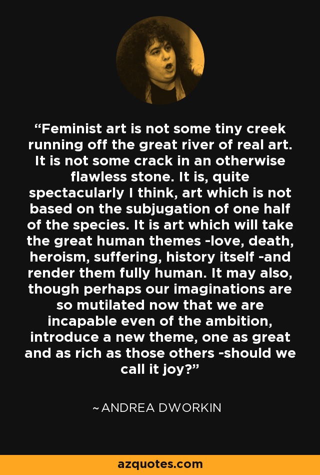 Feminist art is not some tiny creek running off the great river of real art. It is not some crack in an otherwise flawless stone. It is, quite spectacularly I think, art which is not based on the subjugation of one half of the species. It is art which will take the great human themes -love, death, heroism, suffering, history itself -and render them fully human. It may also, though perhaps our imaginations are so mutilated now that we are incapable even of the ambition, introduce a new theme, one as great and as rich as those others -should we call it joy? - Andrea Dworkin