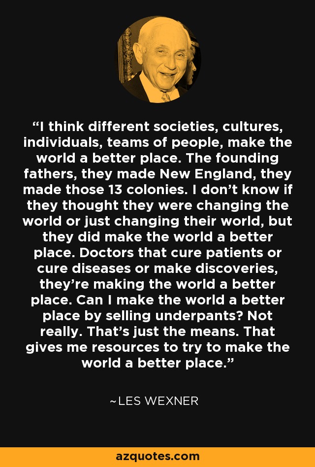 I think different societies, cultures, individuals, teams of people, make the world a better place. The founding fathers, they made New England, they made those 13 colonies. I don't know if they thought they were changing the world or just changing their world, but they did make the world a better place. Doctors that cure patients or cure diseases or make discoveries, they're making the world a better place. Can I make the world a better place by selling underpants? Not really. That's just the means. That gives me resources to try to make the world a better place. - Les Wexner