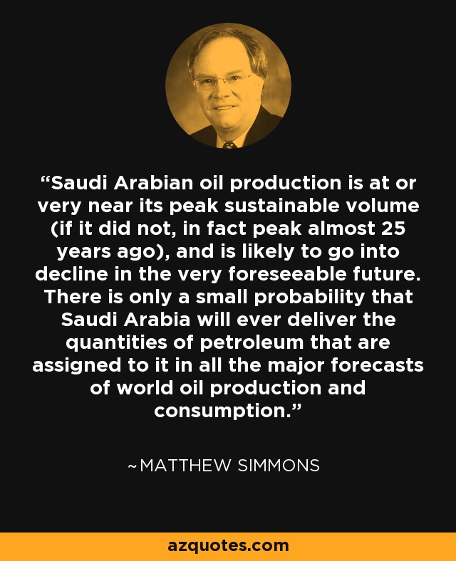 Saudi Arabian oil production is at or very near its peak sustainable volume (if it did not, in fact peak almost 25 years ago), and is likely to go into decline in the very foreseeable future. There is only a small probability that Saudi Arabia will ever deliver the quantities of petroleum that are assigned to it in all the major forecasts of world oil production and consumption. - Matthew Simmons Saudi Arabian oil production is at or very near its peak sustainable volume (if it did not, in fact peak almost 25 years ago), and is likely to go into decline in the very foreseeable future. There is only a small probability that Saudi Arabia will ever deliver the quantities of petroleum that are assigned to it in all the major forecasts of world oil production and consumption. - Matthew Simmons