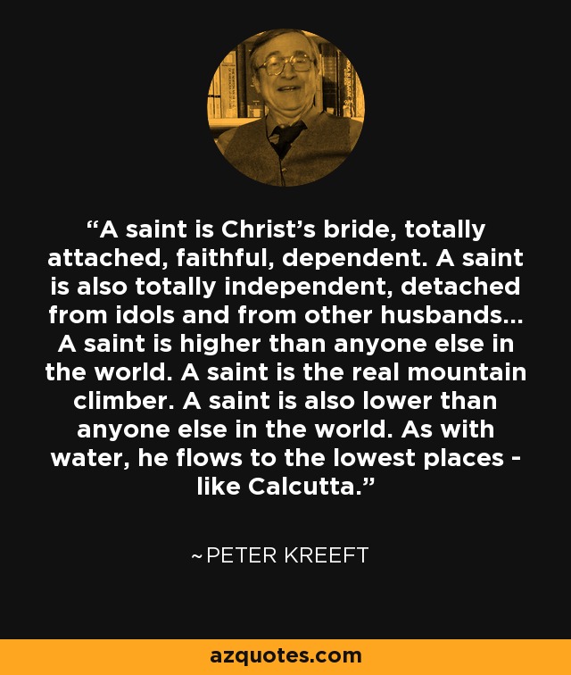 A saint is Christ's bride, totally attached, faithful, dependent. A saint is also totally independent, detached from idols and from other husbands... A saint is higher than anyone else in the world. A saint is the real mountain climber. A saint is also lower than anyone else in the world. As with water, he flows to the lowest places - like Calcutta. - Peter Kreeft