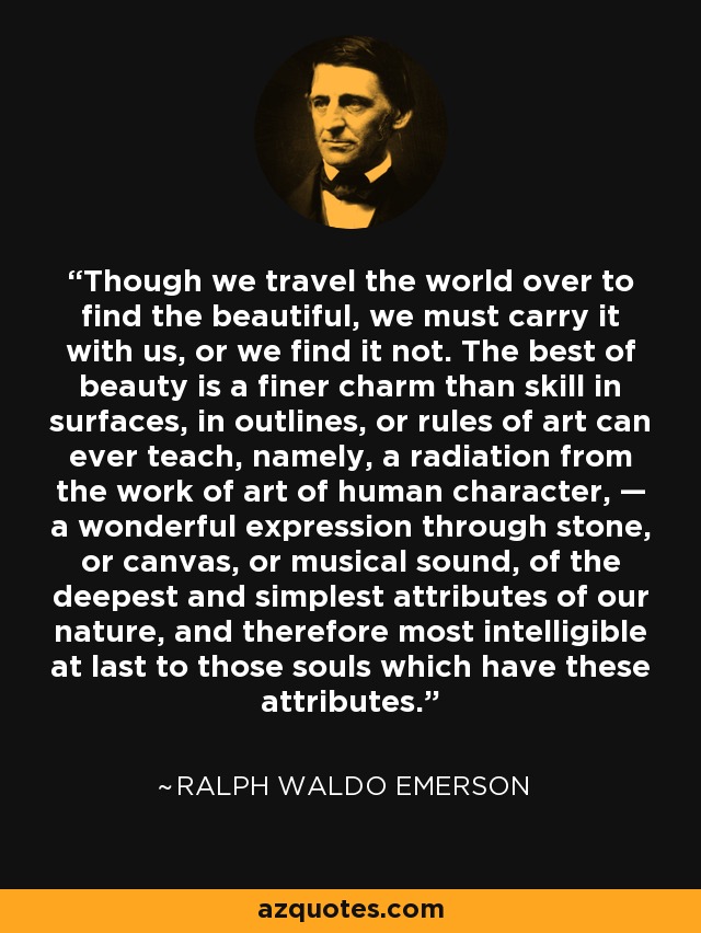 Though we travel the world over to find the beautiful, we must carry it with us, or we find it not. The best of beauty is a finer charm than skill in surfaces, in outlines, or rules of art can ever teach, namely, a radiation from the work of art of human character, — a wonderful expression through stone, or canvas, or musical sound, of the deepest and simplest attributes of our nature, and therefore most intelligible at last to those souls which have these attributes. - Ralph Waldo Emerson