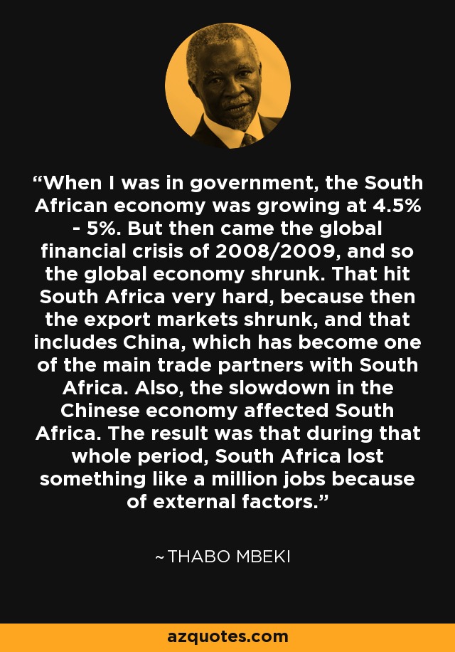 When I was in government, the South African economy was growing at 4.5% - 5%. But then came the global financial crisis of 2008/2009, and so the global economy shrunk. That hit South Africa very hard, because then the export markets shrunk, and that includes China, which has become one of the main trade partners with South Africa. Also, the slowdown in the Chinese economy affected South Africa. The result was that during that whole period, South Africa lost something like a million jobs because of external factors. - Thabo Mbeki