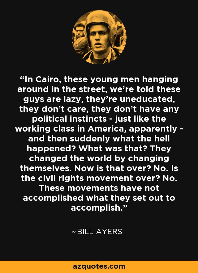 In Cairo, these young men hanging around in the street, we're told these guys are lazy, they're uneducated, they don't care, they don't have any political instincts - just like the working class in America, apparently - and then suddenly what the hell happened? What was that? They changed the world by changing themselves. Now is that over? No. Is the civil rights movement over? No. These movements have not accomplished what they set out to accomplish. - Bill Ayers