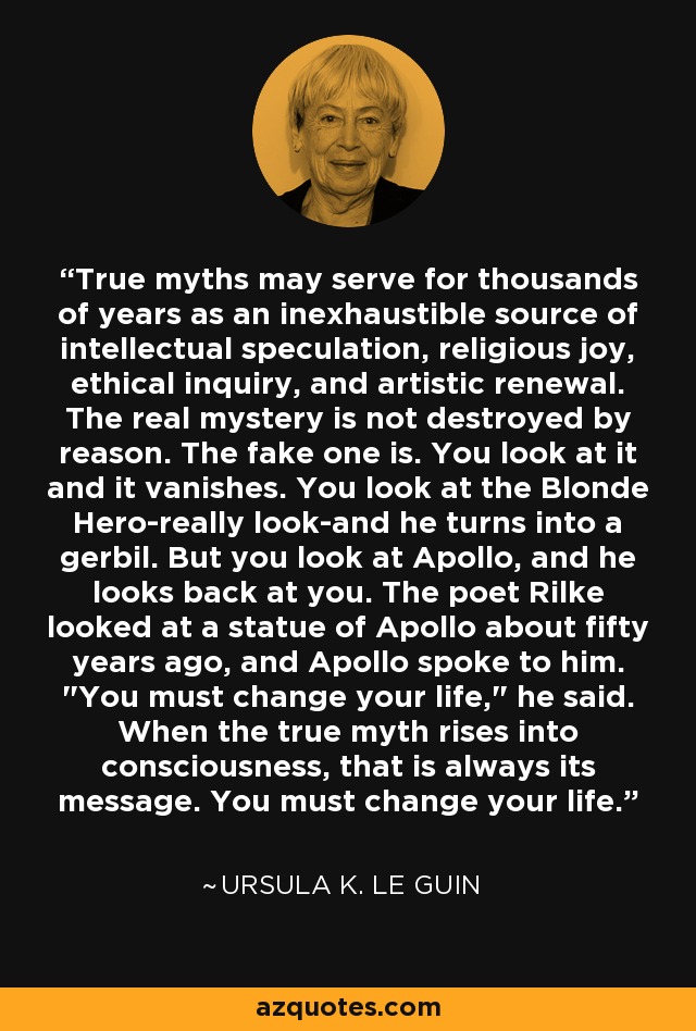 True myths may serve for thousands of years as an inexhaustible source of intellectual speculation, religious joy, ethical inquiry, and artistic renewal. The real mystery is not destroyed by reason. The fake one is. You look at it and it vanishes. You look at the Blonde Hero-really look-and he turns into a gerbil. But you look at Apollo, and he looks back at you. The poet Rilke looked at a statue of Apollo about fifty years ago, and Apollo spoke to him. 