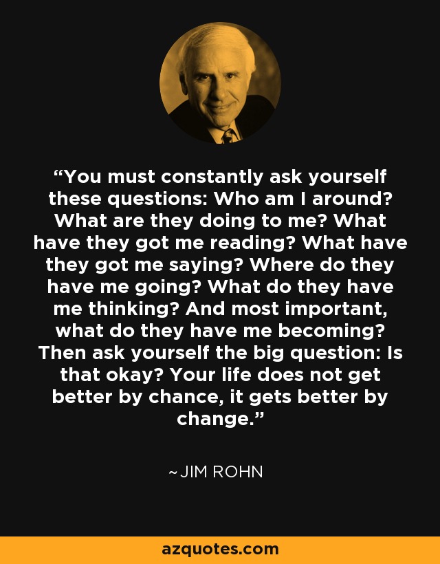 You must constantly ask yourself these questions: Who am I around? What are they doing to me? What have they got me reading? What have they got me saying? Where do they have me going? What do they have me thinking? And most important, what do they have me becoming? Then ask yourself the big question: Is that okay? Your life does not get better by chance, it gets better by change. - Jim Rohn