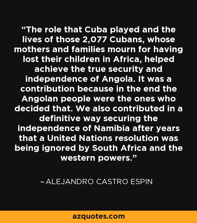 The role that Cuba played and the lives of those 2,077 Cubans, whose mothers and families mourn for having lost their children in Africa, helped achieve the true security and independence of Angola. It was a contribution because in the end the Angolan people were the ones who decided that. We also contributed in a definitive way securing the independence of Namibia after years that a United Nations resolution was being ignored by South Africa and the western powers. - Alejandro Castro Espin