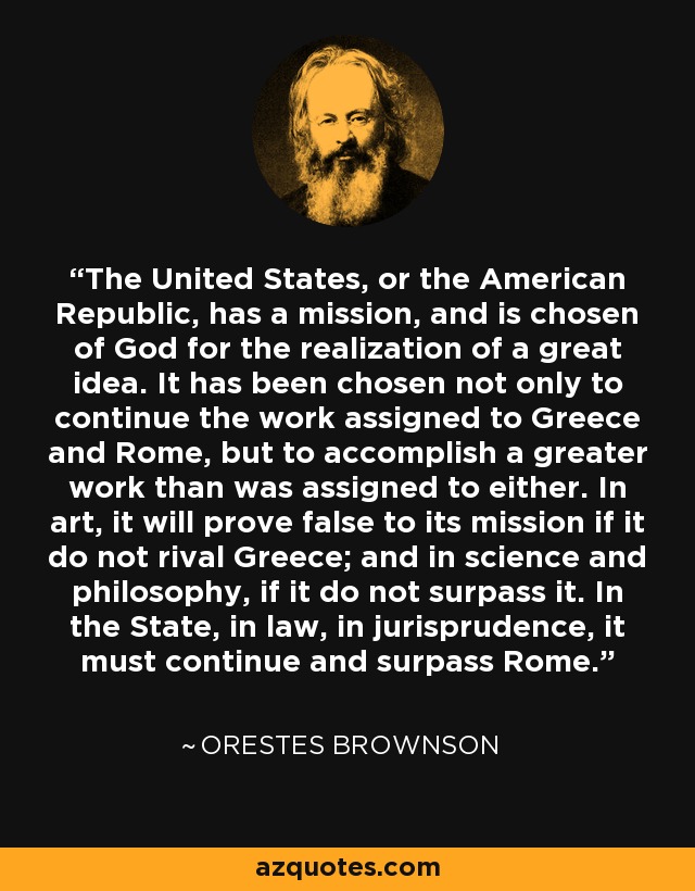 The United States, or the American Republic, has a mission, and is chosen of God for the realization of a great idea. It has been chosen not only to continue the work assigned to Greece and Rome, but to accomplish a greater work than was assigned to either. In art, it will prove false to its mission if it do not rival Greece; and in science and philosophy, if it do not surpass it. In the State, in law, in jurisprudence, it must continue and surpass Rome. - Orestes Brownson