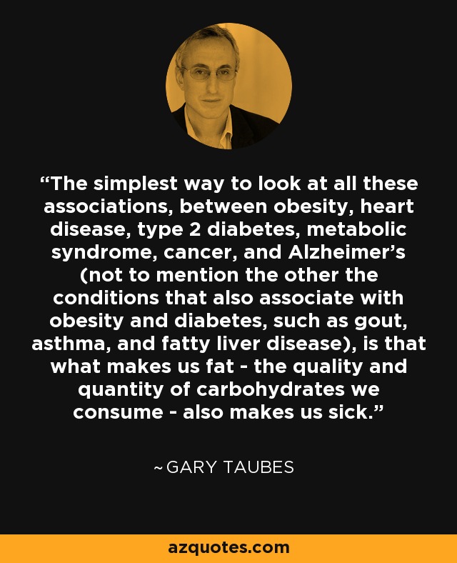 The simplest way to look at all these associations, between obesity, heart disease, type 2 diabetes, metabolic syndrome, cancer, and Alzheimer's (not to mention the other the conditions that also associate with obesity and diabetes, such as gout, asthma, and fatty liver disease), is that what makes us fat - the quality and quantity of carbohydrates we consume - also makes us sick. - Gary Taubes