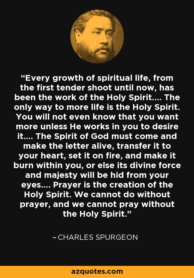 Every growth of spiritual life, from the first tender shoot until now, has been the work of the Holy Spirit.... The only way to more life is the Holy Spirit. You will not even know that you want more unless He works in you to desire it.... The Spirit of God must come and make the letter alive, transfer it to your heart, set it on fire, and make it burn within you, or else its divine force and majesty will be hid from your eyes.... Prayer is the creation of the Holy Spirit. We cannot do without prayer, and we cannot pray without the Holy Spirit. - Charles Spurgeon