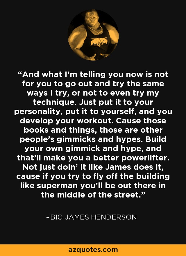 And what I'm telling you now is not for you to go out and try the same ways I try, or not to even try my technique. Just put it to your personality, put it to yourself, and you develop your workout. Cause those books and things, those are other people's gimmicks and hypes. Build your own gimmick and hype, and that'll make you a better powerlifter. Not just doin' it like James does it, cause if you try to fly off the building like superman you'll be out there in the middle of the street. - Big James Henderson