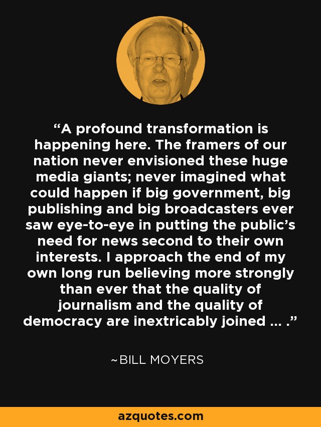 A profound transformation is happening here. The framers of our nation never envisioned these huge media giants; never imagined what could happen if big government, big publishing and big broadcasters ever saw eye-to-eye in putting the public's need for news second to their own interests. I approach the end of my own long run believing more strongly than ever that the quality of journalism and the quality of democracy are inextricably joined ... . - Bill Moyers