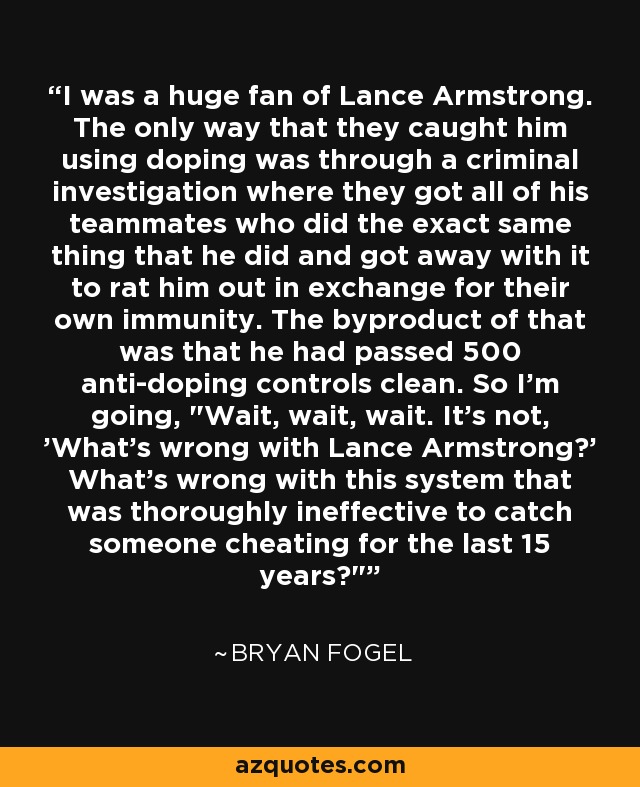 I was a huge fan of Lance Armstrong. The only way that they caught him using doping was through a criminal investigation where they got all of his teammates who did the exact same thing that he did and got away with it to rat him out in exchange for their own immunity. The byproduct of that was that he had passed 500 anti-doping controls clean. So I'm going, 
