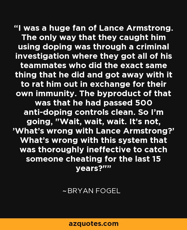 I was a huge fan of Lance Armstrong. The only way that they caught him using doping was through a criminal investigation where they got all of his teammates who did the exact same thing that he did and got away with it to rat him out in exchange for their own immunity. The byproduct of that was that he had passed 500 anti-doping controls clean. So I'm going, 