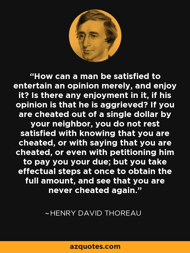 How can a man be satisfied to entertain an opinion merely, and enjoy it? Is there any enjoyment in it, if his opinion is that he is aggrieved? If you are cheated out of a single dollar by your neighbor, you do not rest satisfied with knowing that you are cheated, or with saying that you are cheated, or even with petitioning him to pay you your due; but you take effectual steps at once to obtain the full amount, and see that you are never cheated again. - Henry David Thoreau