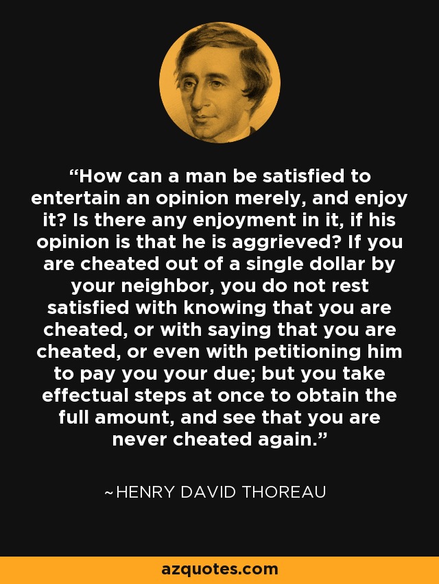 How can a man be satisfied to entertain an opinion merely, and enjoy it? Is there any enjoyment in it, if his opinion is that he is aggrieved? If you are cheated out of a single dollar by your neighbor, you do not rest satisfied with knowing that you are cheated, or with saying that you are cheated, or even with petitioning him to pay you your due; but you take effectual steps at once to obtain the full amount, and see that you are never cheated again. - Henry David Thoreau
