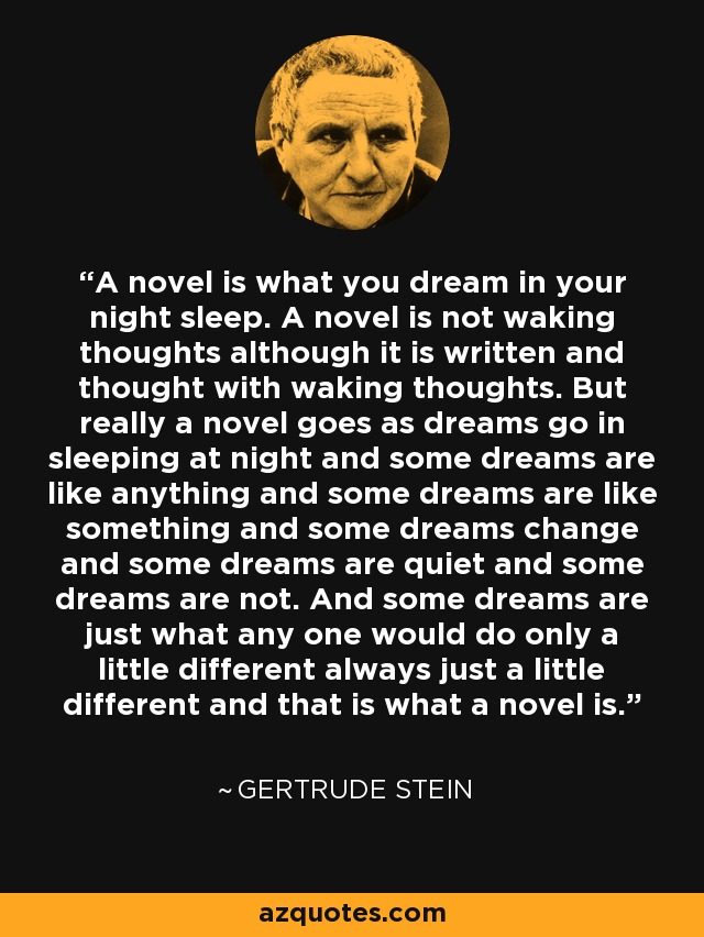 A novel is what you dream in your night sleep. A novel is not waking thoughts although it is written and thought with waking thoughts. But really a novel goes as dreams go in sleeping at night and some dreams are like anything and some dreams are like something and some dreams change and some dreams are quiet and some dreams are not. And some dreams are just what any one would do only a little different always just a little different and that is what a novel is. - Gertrude Stein