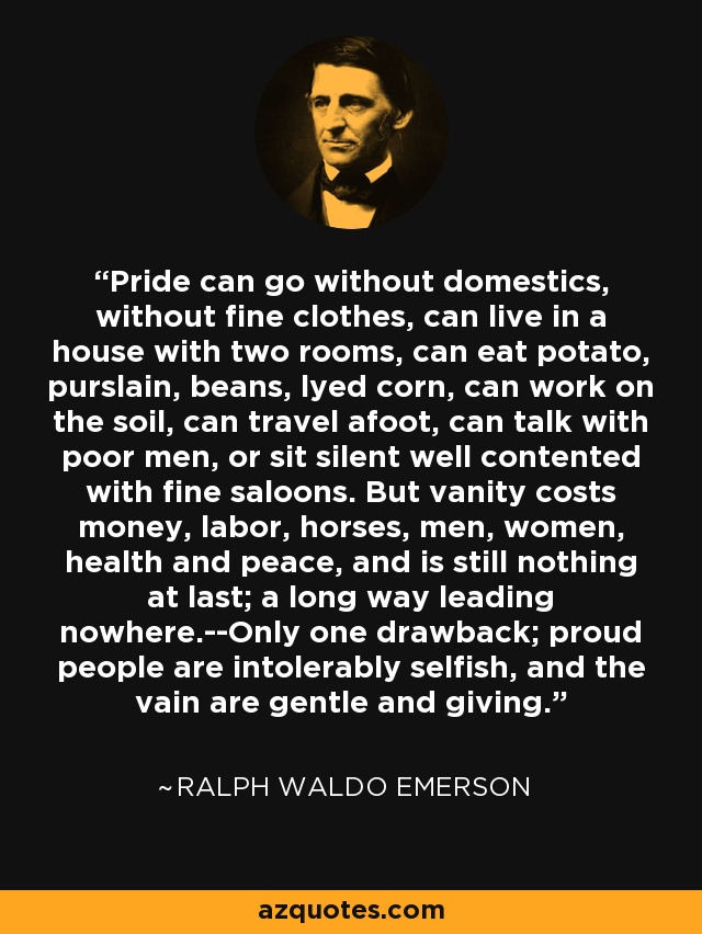 Pride can go without domestics, without fine clothes, can live in a house with two rooms, can eat potato, purslain, beans, lyed corn, can work on the soil, can travel afoot, can talk with poor men, or sit silent well contented with fine saloons. But vanity costs money, labor, horses, men, women, health and peace, and is still nothing at last; a long way leading nowhere.--Only one drawback; proud people are intolerably selfish, and the vain are gentle and giving. - Ralph Waldo Emerson