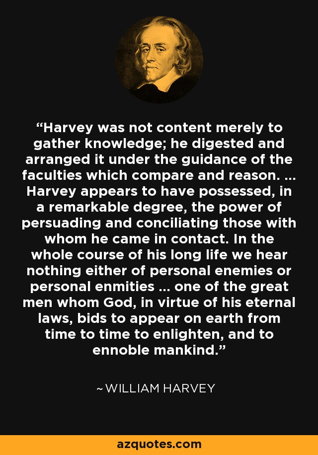 Harvey was not content merely to gather knowledge; he digested and arranged it under the guidance of the faculties which compare and reason. ... Harvey appears to have possessed, in a remarkable degree, the power of persuading and conciliating those with whom he came in contact. In the whole course of his long life we hear nothing either of personal enemies or personal enmities ... one of the great men whom God, in virtue of his eternal laws, bids to appear on earth from time to time to enlighten, and to ennoble mankind. - William Harvey
