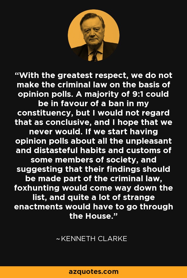 With the greatest respect, we do not make the criminal law on the basis of opinion polls. A majority of 9:1 could be in favour of a ban in my constituency, but I would not regard that as conclusive, and I hope that we never would. If we start having opinion polls about all the unpleasant and distasteful habits and customs of some members of society, and suggesting that their findings should be made part of the criminal law, foxhunting would come way down the list, and quite a lot of strange enactments would have to go through the House. - Kenneth Clarke