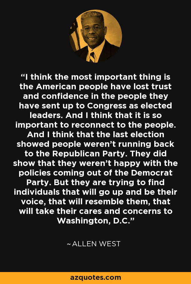 I think the most important thing is the American people have lost trust and confidence in the people they have sent up to Congress as elected leaders. And I think that it is so important to reconnect to the people. And I think that the last election showed people weren't running back to the Republican Party. They did show that they weren't happy with the policies coming out of the Democrat Party. But they are trying to find individuals that will go up and be their voice, that will resemble them, that will take their cares and concerns to Washington, D.C. - Allen West