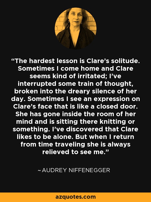 The hardest lesson is Clare’s solitude. Sometimes I come home and Clare seems kind of irritated; I’ve interrupted some train of thought, broken into the dreary silence of her day. Sometimes I see an expression on Clare’s face that is like a closed door. She has gone inside the room of her mind and is sitting there knitting or something. I’ve discovered that Clare likes to be alone. But when I return from time traveling she is always relieved to see me. - Audrey Niffenegger