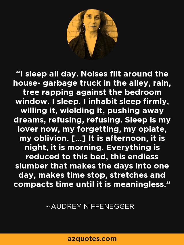 I sleep all day. Noises flit around the house- garbage truck in the alley, rain, tree rapping against the bedroom window. I sleep. I inhabit sleep firmly, willing it, wielding it, pushing away dreams, refusing, refusing. Sleep is my lover now, my forgetting, my opiate, my oblivion. [...] It is afternoon, it is night, it is morning. Everything is reduced to this bed, this endless slumber that makes the days into one day, makes time stop, stretches and compacts time until it is meaningless. - Audrey Niffenegger