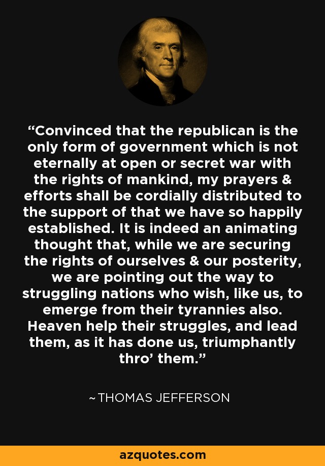 Convinced that the republican is the only form of government which is not eternally at open or secret war with the rights of mankind, my prayers & efforts shall be cordially distributed to the support of that we have so happily established. It is indeed an animating thought that, while we are securing the rights of ourselves & our posterity, we are pointing out the way to struggling nations who wish, like us, to emerge from their tyrannies also. Heaven help their struggles, and lead them, as it has done us, triumphantly thro' them. - Thomas Jefferson