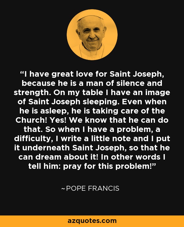 I have great love for Saint Joseph, because he is a man of silence and strength. On my table I have an image of Saint Joseph sleeping. Even when he is asleep, he is taking care of the Church! Yes! We know that he can do that. So when I have a problem, a difficulty, I write a little note and I put it underneath Saint Joseph, so that he can dream about it! In other words I tell him: pray for this problem! - Pope Francis I have great love for Saint Joseph, because he is a man of silence and strength. On my table I have an image of Saint Joseph sleeping. Even when he is asleep, he is taking care of the Church! Yes! We know that he can do that. So when I have a problem, a difficulty, I write a little note and I put it underneath Saint Joseph, so that he can dream about it! In other words I tell him: pray for this problem! - Pope Francis