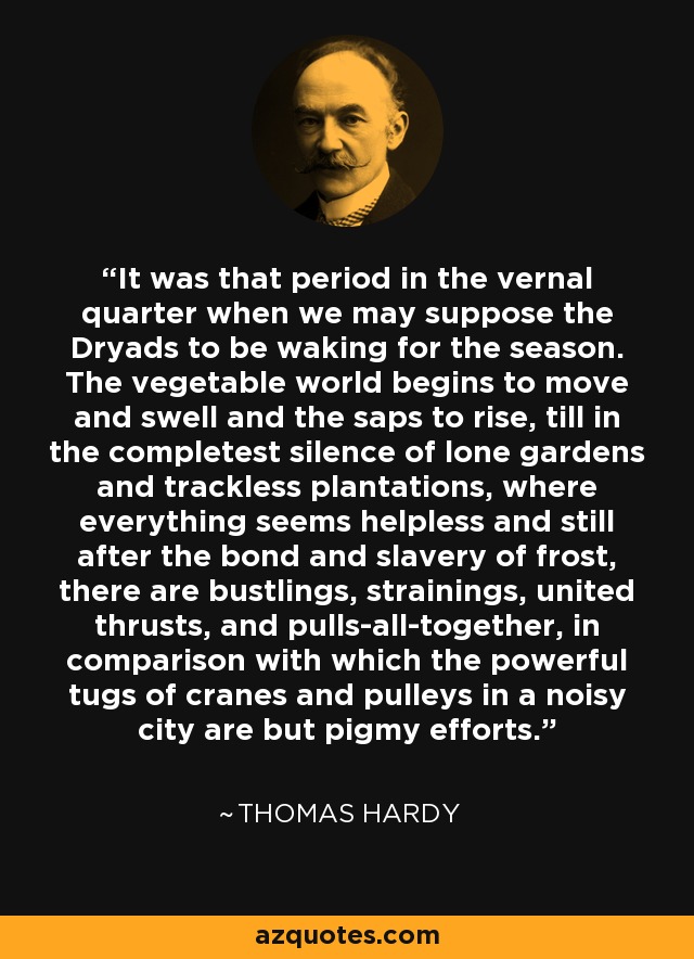 It was that period in the vernal quarter when we may suppose the Dryads to be waking for the season. The vegetable world begins to move and swell and the saps to rise, till in the completest silence of lone gardens and trackless plantations, where everything seems helpless and still after the bond and slavery of frost, there are bustlings, strainings, united thrusts, and pulls-all-together, in comparison with which the powerful tugs of cranes and pulleys in a noisy city are but pigmy efforts. - Thomas Hardy