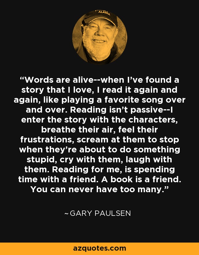 Words are alive--when I've found a story that I love, I read it again and again, like playing a favorite song over and over. Reading isn't passive--I enter the story with the characters, breathe their air, feel their frustrations, scream at them to stop when they're about to do something stupid, cry with them, laugh with them. Reading for me, is spending time with a friend. A book is a friend. You can never have too many. - Gary Paulsen