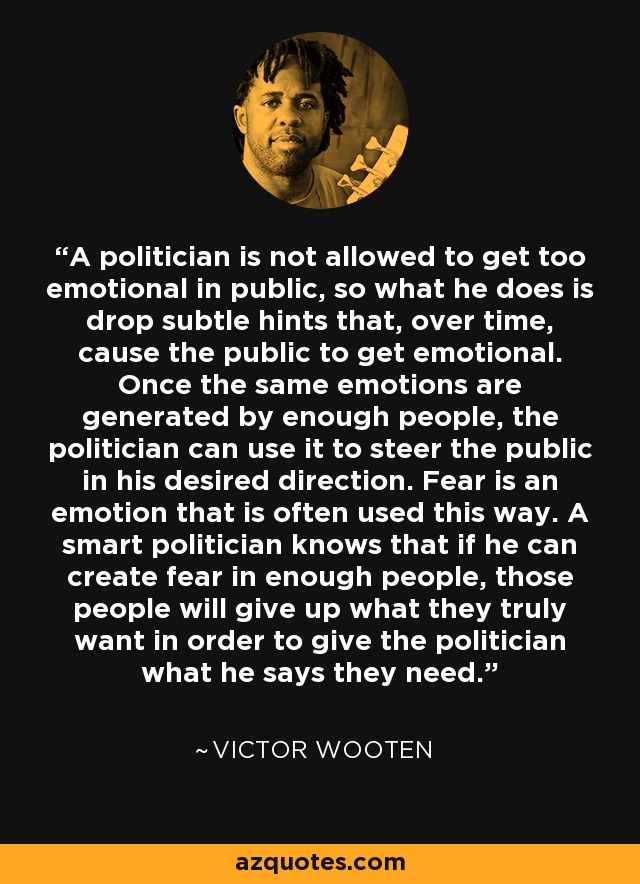 A politician is not allowed to get too emotional in public, so what he does is drop subtle hints that, over time, cause the public to get emotional. Once the same emotions are generated by enough people, the politician can use it to steer the public in his desired direction. Fear is an emotion that is often used this way. A smart politician knows that if he can create fear in enough people, those people will give up what they truly want in order to give the politician what he says they need. - Victor Wooten
