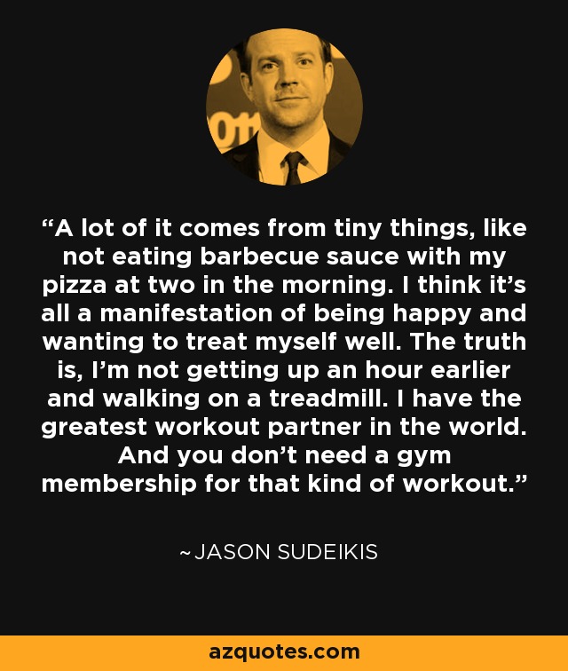 A lot of it comes from tiny things, like not eating barbecue sauce with my pizza at two in the morning. I think it's all a manifestation of being happy and wanting to treat myself well. The truth is, I'm not getting up an hour earlier and walking on a treadmill. I have the greatest workout partner in the world. And you don't need a gym membership for that kind of workout. - Jason Sudeikis