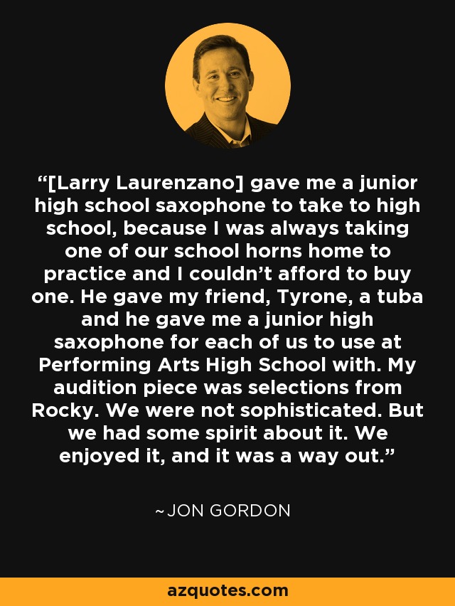 [Larry Laurenzano] gave me a junior high school saxophone to take to high school, because I was always taking one of our school horns home to practice and I couldn't afford to buy one. He gave my friend, Tyrone, a tuba and he gave me a junior high saxophone for each of us to use at Performing Arts High School with. My audition piece was selections from Rocky. We were not sophisticated. But we had some spirit about it. We enjoyed it, and it was a way out. - Jon Gordon