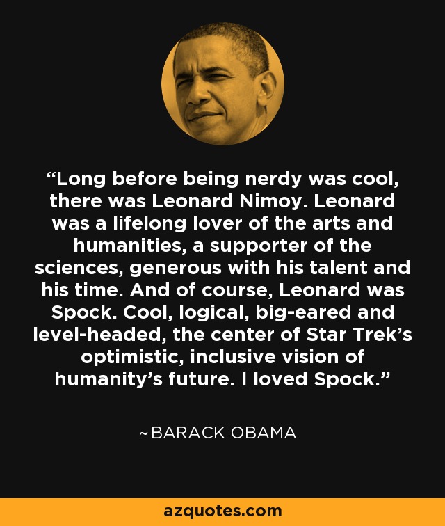 Long before being nerdy was cool, there was Leonard Nimoy. Leonard was a lifelong lover of the arts and humanities, a supporter of the sciences, generous with his talent and his time. And of course, Leonard was Spock. Cool, logical, big-eared and level-headed, the center of Star Trek’s optimistic, inclusive vision of humanity’s future. I loved Spock. - Barack Obama