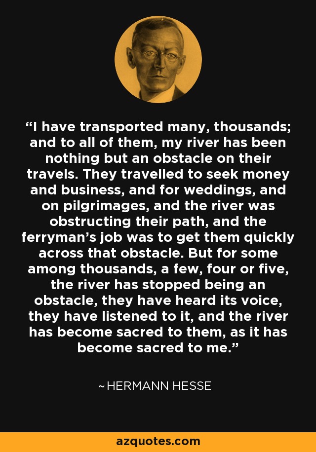 I have transported many, thousands; and to all of them, my river has been nothing but an obstacle on their travels. They travelled to seek money and business, and for weddings, and on pilgrimages, and the river was obstructing their path, and the ferryman's job was to get them quickly across that obstacle. But for some among thousands, a few, four or five, the river has stopped being an obstacle, they have heard its voice, they have listened to it, and the river has become sacred to them, as it has become sacred to me. - Hermann Hesse