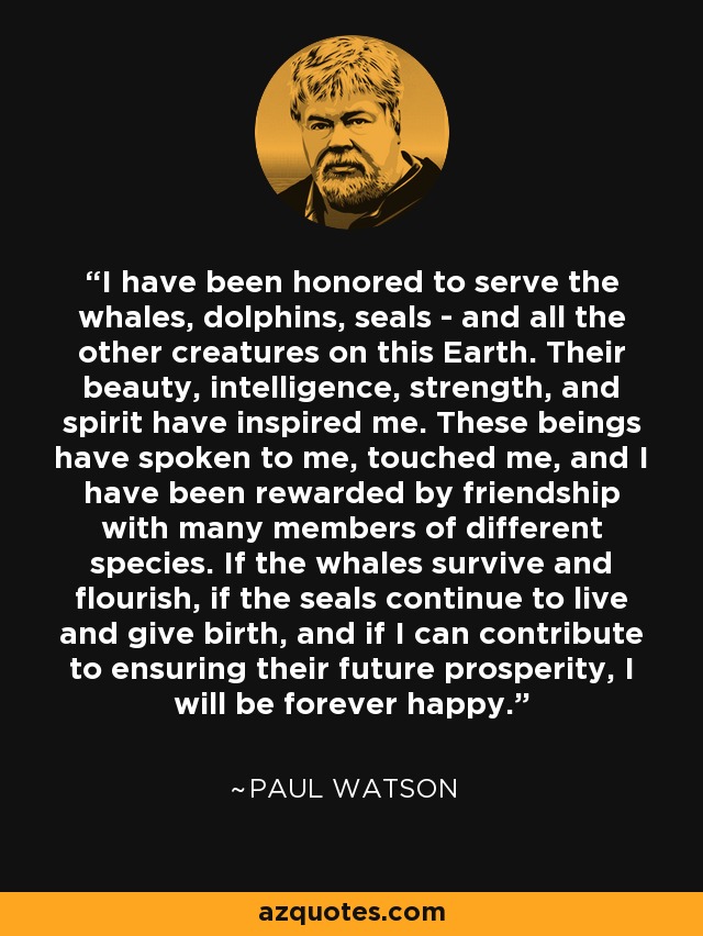 I have been honored to serve the whales, dolphins, seals - and all the other creatures on this Earth. Their beauty, intelligence, strength, and spirit have inspired me. These beings have spoken to me, touched me, and I have been rewarded by friendship with many members of different species. If the whales survive and flourish, if the seals continue to live and give birth, and if I can contribute to ensuring their future prosperity, I will be forever happy. - Paul Watson