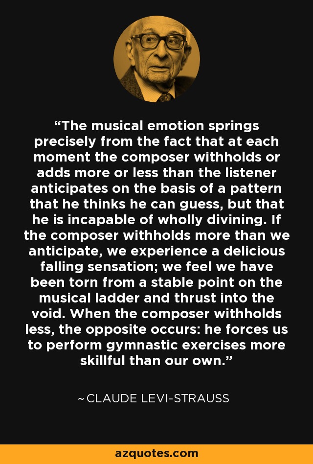 The musical emotion springs precisely from the fact that at each moment the composer withholds or adds more or less than the listener anticipates on the basis of a pattern that he thinks he can guess, but that he is incapable of wholly divining. If the composer withholds more than we anticipate, we experience a delicious falling sensation; we feel we have been torn from a stable point on the musical ladder and thrust into the void. When the composer withholds less, the opposite occurs: he forces us to perform gymnastic exercises more skillful than our own. - Claude Levi-Strauss