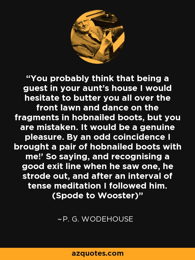 You probably think that being a guest in your aunt's house I would hesitate to butter you all over the front lawn and dance on the fragments in hobnailed boots, but you are mistaken. It would be a genuine pleasure. By an odd coincidence I brought a pair of hobnailed boots with me!' So saying, and recognising a good exit line when he saw one, he strode out, and after an interval of tense meditation I followed him. (Spode to Wooster) - P. G. Wodehouse