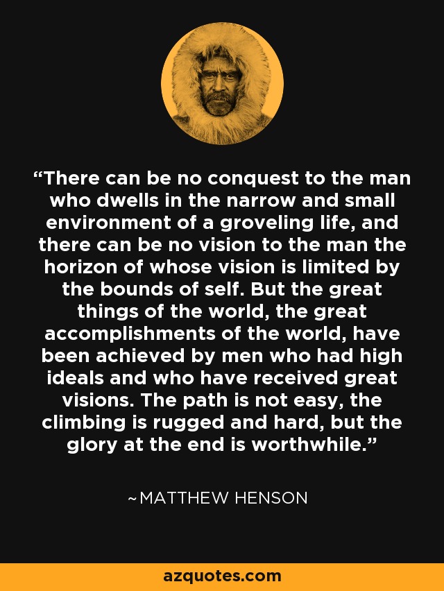 There can be no conquest to the man who dwells in the narrow and small environment of a groveling life, and there can be no vision to the man the horizon of whose vision is limited by the bounds of self. But the great things of the world, the great accomplishments of the world, have been achieved by men who had high ideals and who have received great visions. The path is not easy, the climbing is rugged and hard, but the glory at the end is worthwhile. - Matthew Henson