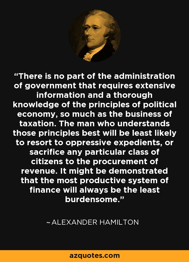 There is no part of the administration of government that requires extensive information and a thorough knowledge of the principles of political economy, so much as the business of taxation. The man who understands those principles best will be least likely to resort to oppressive expedients, or sacrifice any particular class of citizens to the procurement of revenue. It might be demonstrated that the most productive system of finance will always be the least burdensome. - Alexander Hamilton