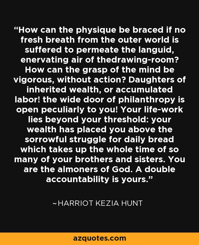 How can the physique be braced if no fresh breath from the outer world is suffered to permeate the languid, enervating air of thedrawing-room? How can the grasp of the mind be vigorous, without action? Daughters of inherited wealth, or accumulated labor! the wide door of philanthropy is open peculiarly to you! Your life-work lies beyond your threshold: your wealth has placed you above the sorrowful struggle for daily bread which takes up the whole time of so many of your brothers and sisters. You are the almoners of God. A double accountability is yours. - Harriot Kezia Hunt