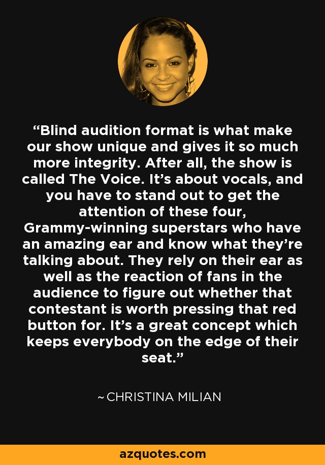 Blind audition format is what make our show unique and gives it so much more integrity. After all, the show is called The Voice. It's about vocals, and you have to stand out to get the attention of these four, Grammy-winning superstars who have an amazing ear and know what they're talking about. They rely on their ear as well as the reaction of fans in the audience to figure out whether that contestant is worth pressing that red button for. It's a great concept which keeps everybody on the edge of their seat. - Christina Milian