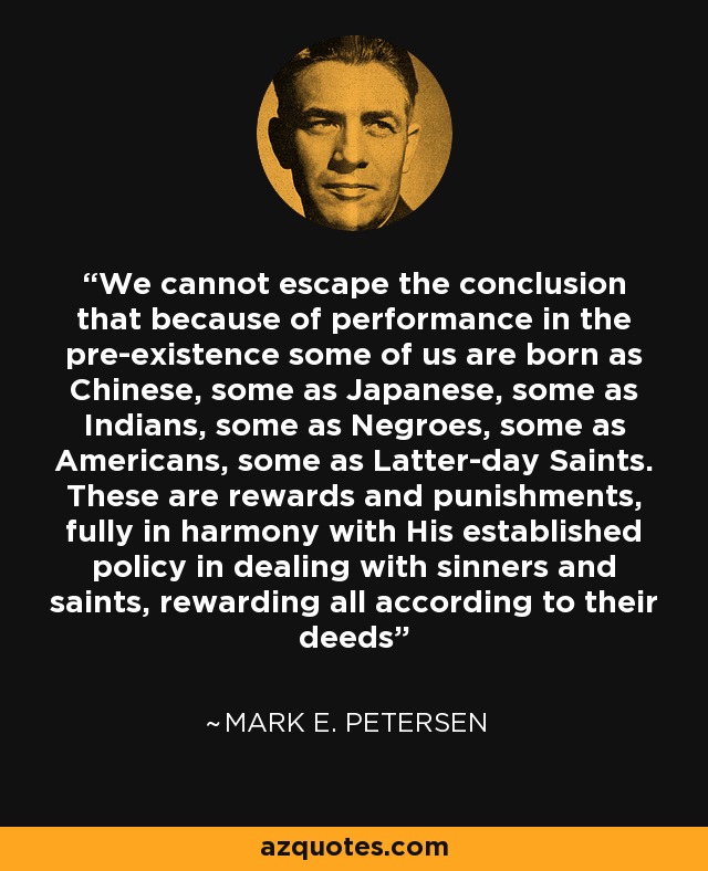 We cannot escape the conclusion that because of performance in the pre-existence some of us are born as Chinese, some as Japanese, some as Indians, some as Negroes, some as Americans, some as Latter-day Saints. These are rewards and punishments, fully in harmony with His established policy in dealing with sinners and saints, rewarding all according to their deeds - Mark E. Petersen