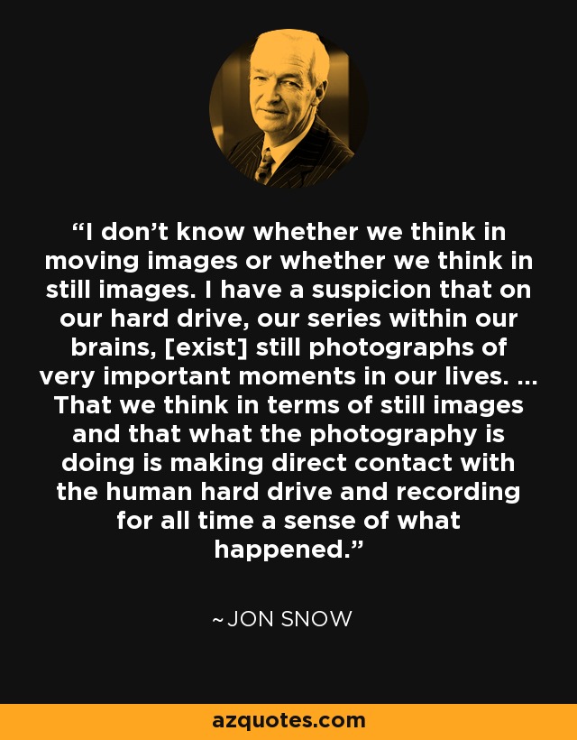 I don't know whether we think in moving images or whether we think in still images. I have a suspicion that on our hard drive, our series within our brains, [exist] still photographs of very important moments in our lives. ... That we think in terms of still images and that what the photography is doing is making direct contact with the human hard drive and recording for all time a sense of what happened. - Jon Snow