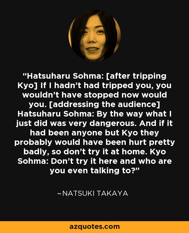 Hatsuharu Sohma: [after tripping Kyo] If I hadn't had tripped you, you wouldn't have stopped now would you. [addressing the audience] Hatsuharu Sohma: By the way what I just did was very dangerous. And if it had been anyone but Kyo they probably would have been hurt pretty badly, so don't try it at home. Kyo Sohma: Don't try it here and who are you even talking to? - Natsuki Takaya